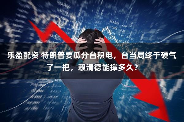 乐盈配资 特朗普要瓜分台积电，台当局终于硬气了一把，赖清德能撑多久？