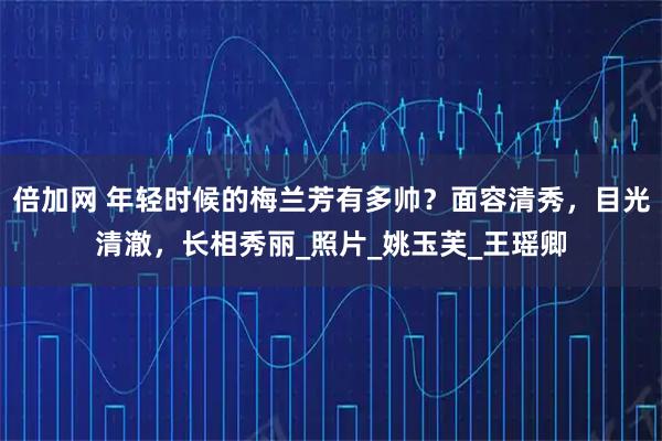 倍加网 年轻时候的梅兰芳有多帅？面容清秀，目光清澈，长相秀丽_照片_姚玉芙_王瑶卿