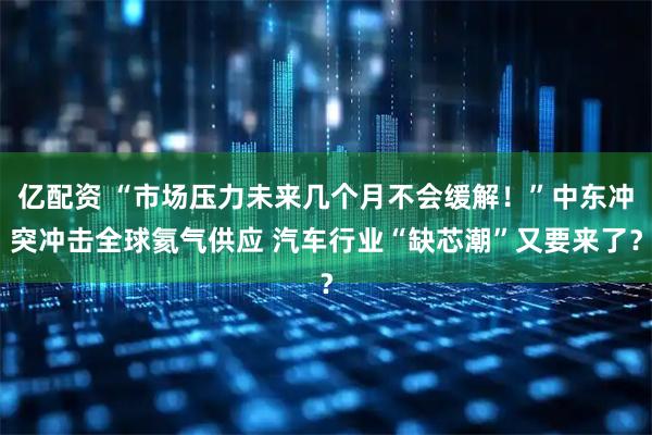 亿配资 “市场压力未来几个月不会缓解！”中东冲突冲击全球氦气供应 汽车行业“缺芯潮”又要来了？