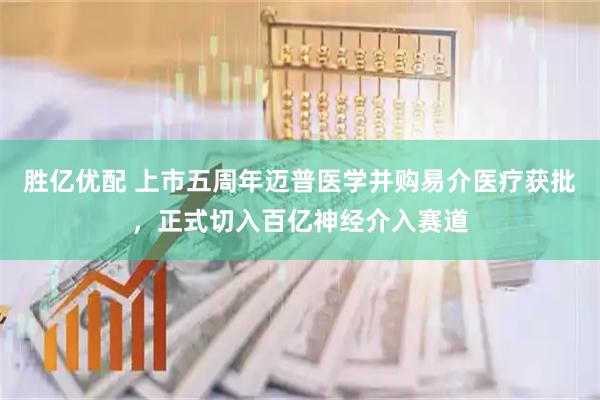 胜亿优配 上市五周年迈普医学并购易介医疗获批，正式切入百亿神经介入赛道