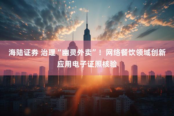 海陆证券 治理“幽灵外卖”！网络餐饮领域创新应用电子证照核验
