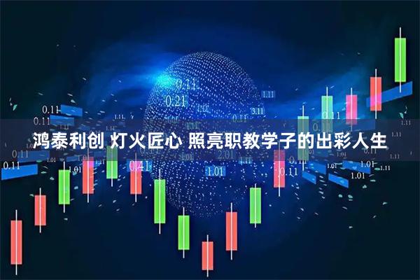 鸿泰利创 灯火匠心 照亮职教学子的出彩人生