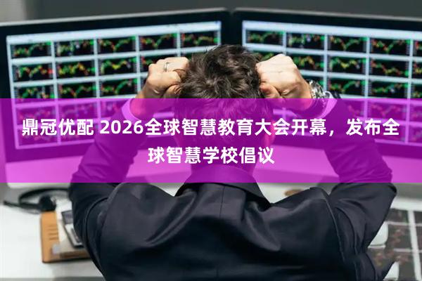 鼎冠优配 2026全球智慧教育大会开幕，发布全球智慧学校倡议