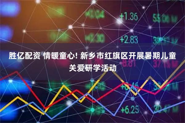 胜亿配资 情暖童心! 新乡市红旗区开展暑期儿童关爱研学活动